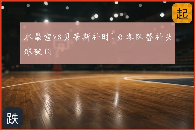 水晶宫vs贝蒂斯补时1分客队替补头球破门