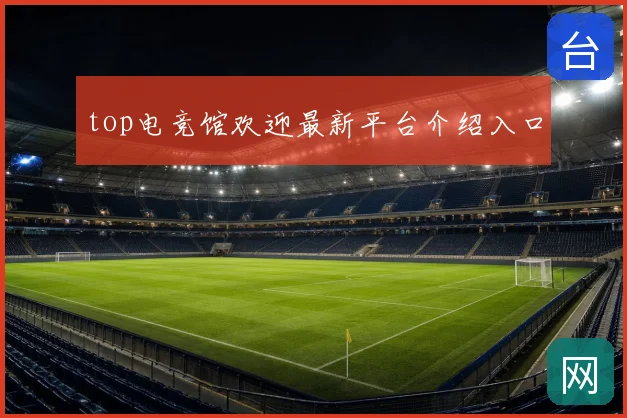 top电竞馆欢迎最新平台介绍入口